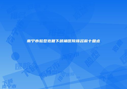 南宁市脸型宽磨下颌角医院排名前十盘点