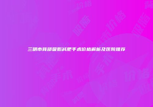 三明市背部吸脂减肥手术价格解析及医院推荐