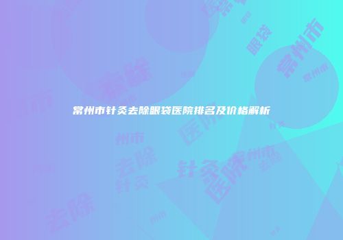 常州市针灸去除眼袋医院排名及价格解析