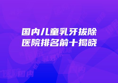 国内儿童乳牙拔除医院排名前十揭晓