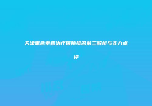 天津黑色素痣治疗医院排名前三解析与实力点评