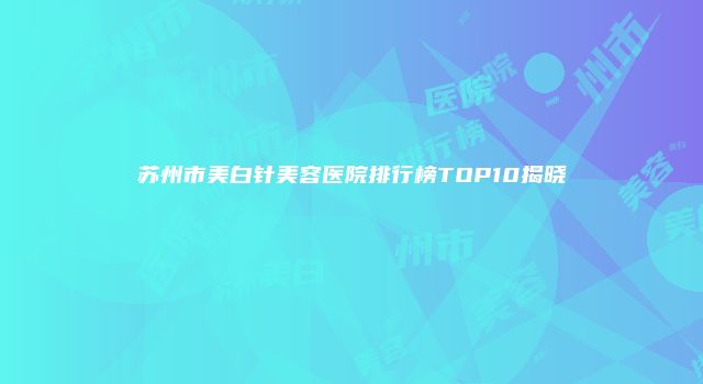 苏州市美白针美容医院排行榜TOP10揭晓