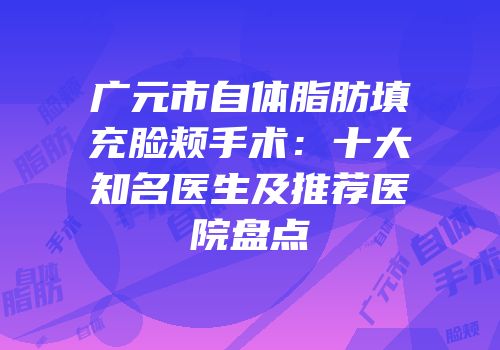 广元市自体脂肪填充脸颊手术：十大知名医生及推荐医院盘点