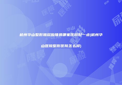 杭州华山整形玻尿酸隆鼻哪家医院好一点(杭州华山医院整形医院怎么样)