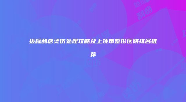 拔罐刮痧烫伤处理攻略及上饶市整形医院排名推荐