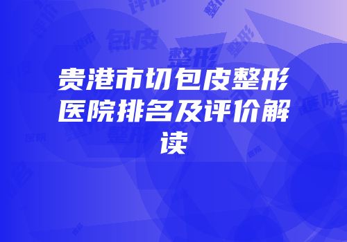贵港市切包皮整形医院排名及评价解读