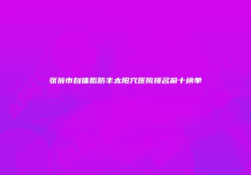 张掖市自体脂肪丰太阳穴医院排名前十榜单