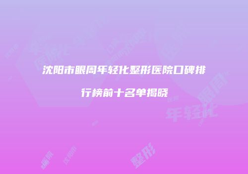 沈阳市眼周年轻化整形医院口碑排行榜前十名单揭晓