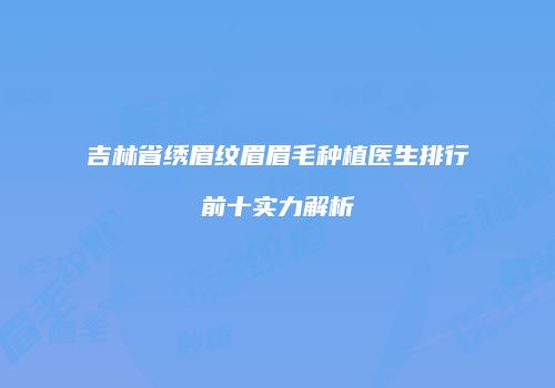 吉林省绣眉纹眉眉毛种植医生排行前十实力解析