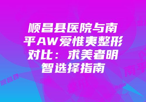 顺昌县医院与南平AW爱惟夷整形对比：求美者明智选择指南