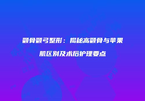 颧骨颧弓整形：揭秘高颧骨与苹果肌区别及术后护理要点