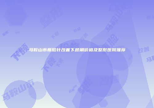 马鞍山市瘦脸针改善下颌角价格及整形医院推荐