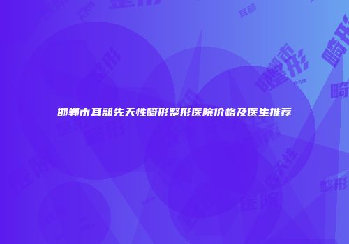 邯郸市耳部先天性畸形整形医院价格及医生推荐