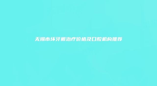 无锡市坏牙根治疗价格及口腔机构推荐