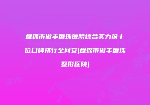 盘锦市做丰唇珠医院综合实力前十位口碑排行全网安(盘锦市做丰唇珠整形医院)
