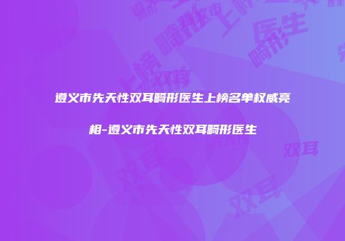 遵义市先天性双耳畸形医生上榜名单权威亮相-遵义市先天性双耳畸形医生
