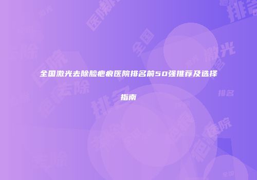 全国激光去除脸疤痕医院排名前50强推荐及选择指南