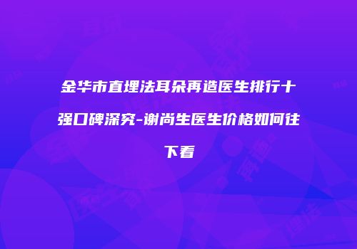 金华市直埋法耳朵再造医生排行十强口碑深究-谢尚生医生价格如何往下看
