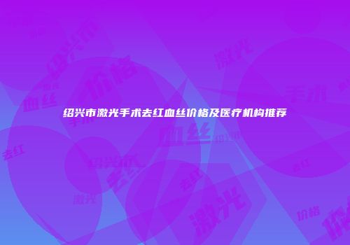 绍兴市激光手术去红血丝价格及医疗机构推荐