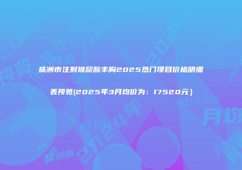 株洲市注射玻尿酸丰胸2025热门项目价格明细表预览(2025年3月均价为：17520元）