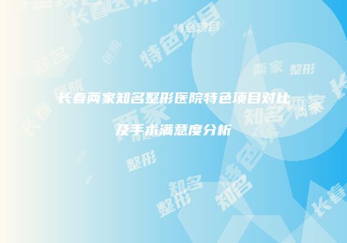 长春两家知名整形医院特色项目对比及手术满意度分析