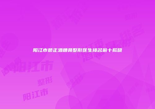 阳江市矫正酒糟鼻整形医生排名前十揭晓