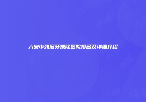 六安市残冠牙拔除医院排名及详细介绍