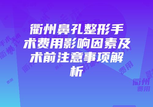 衢州鼻孔整形手术费用影响因素及术前注意事项解析