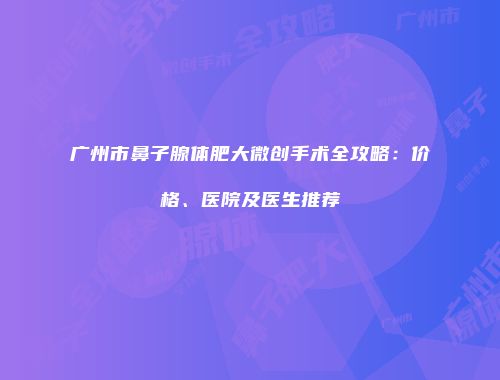 广州市鼻子腺体肥大微创手术全攻略：价格、医院及医生推荐