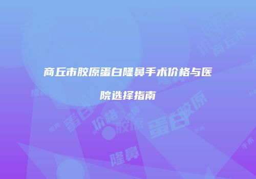 商丘市胶原蛋白隆鼻手术价格与医院选择指南