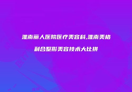 淮南丽人医院医疗美容科,淮南美格利合整形美容技术大比拼