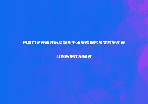 河南门牙表面牙釉质缺损手术医院排名及艾斯医疗美容医院副作用探讨