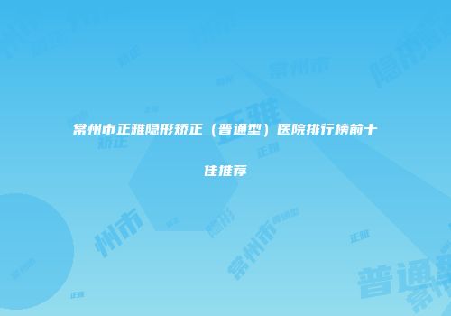 常州市正雅隐形矫正（普通型）医院排行榜前十佳推荐