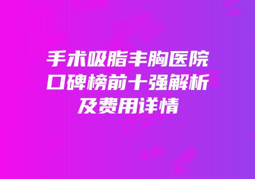 手术吸脂丰胸医院口碑榜前十强解析及费用详情