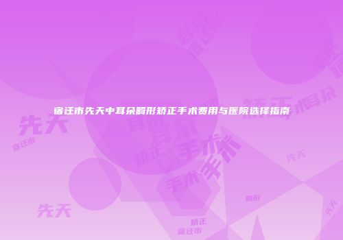 宿迁市先天中耳朵畸形矫正手术费用与医院选择指南