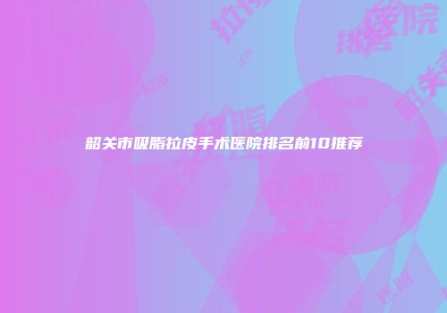 韶关市吸脂拉皮手术医院排名前10推荐