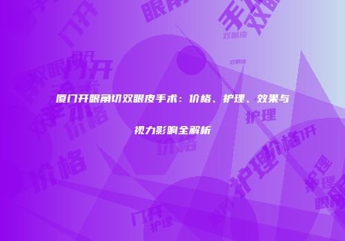 厦门开眼角切双眼皮手术：价格、护理、效果与视力影响全解析