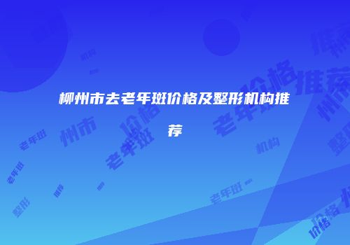 柳州市去老年斑价格及整形机构推荐