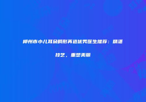 柳州市小儿耳朵畸形再造优秀医生推荐：精湛技艺，重塑美丽