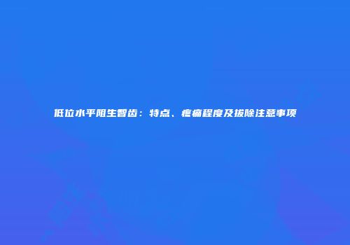 低位水平阻生智齿：特点、疼痛程度及拔除注意事项