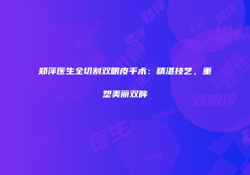郑萍医生全切割双眼皮手术：精湛技艺，重塑美丽双眸