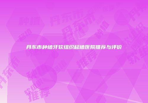 丹东市种植牙软组织移植医院推荐与评价