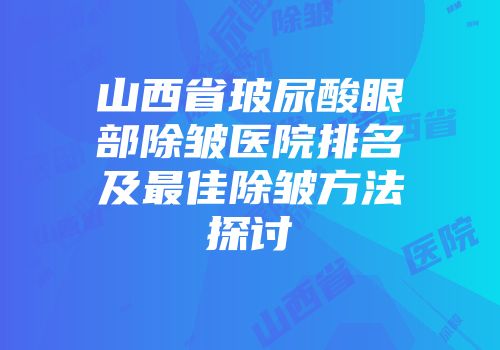 山西省玻尿酸眼部除皱医院排名及最佳除皱方法探讨