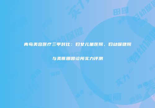 青岛美容医疗三甲对比：妇女儿童医院、妇幼保健院与美丽田园诊所实力评测