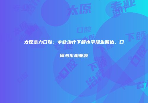 太原富力口腔：专业治疗下颌水平阻生智齿，口碑与价格兼顾