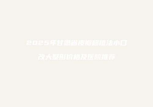 2025年甘肃省皮瓣移植法小口改大整形价格及医院推荐