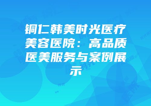 铜仁韩美时光医疗美容医院：高品质医美服务与案例展示