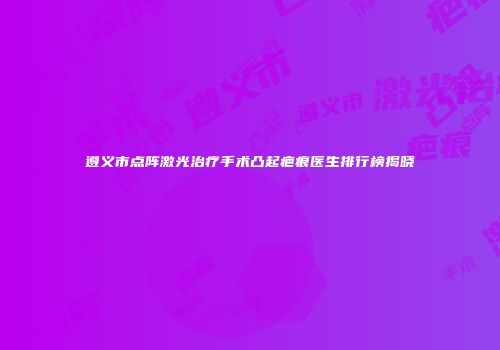 遵义市点阵激光治疗手术凸起疤痕医生排行榜揭晓