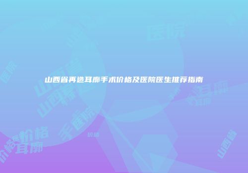 山西省再造耳廓手术价格及医院医生推荐指南