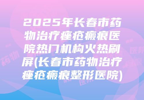2025年长春市药物治疗痤疮瘢痕医院热门机构火热刷屏(长春市药物治疗痤疮瘢痕整形医院)